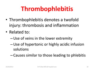 Thrombophlebitis
• Thrombophlebitis denotes a twofold
injury: thrombosis and inflammation
• Related to:
–Use of veins in the lower extremity
–Use of hypertonic or highly acidic infusion
solutions
–Causes similar to those leading to phlebitis
10/20/2012 Dr.T.V.Rao MD @ Hospital care 32
 