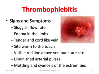 Thrombophlebitis
• Signs and Symptoms
–Sluggish flow rate
–Edema in the limbs
–Tender and cord like vein
–Site warm to the touch
–Visible red line above venipuncture site
–Diminished arterial pulses
–Mottling and cyanosis of the extremities
10/20/2012 Dr.T.V.Rao MD @ Hospital care 33
 