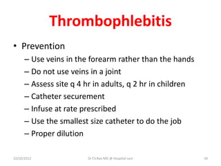 Thrombophlebitis
• Prevention
– Use veins in the forearm rather than the hands
– Do not use veins in a joint
– Assess site q 4 hr in adults, q 2 hr in children
– Catheter securement
– Infuse at rate prescribed
– Use the smallest size catheter to do the job
– Proper dilution
10/20/2012 Dr.T.V.Rao MD @ Hospital care 34
 
