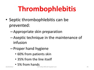Thrombophlebitis
• Septic thrombophlebitis can be
prevented:
–Appropriate skin preparation
–Aseptic technique in the maintenance of
infusion
–Proper hand hygiene
• 60% from patients skin
• 35% from the line itself
• 5% from hands
10/20/2012 Dr.T.V.Rao MD @ Hospital care 35
 