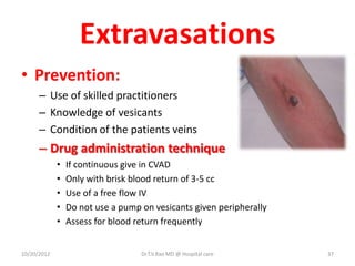 Extravasations
• Prevention:
– Use of skilled practitioners
– Knowledge of vesicants
– Condition of the patients veins
– Drug administration technique
• If continuous give in CVAD
• Only with brisk blood return of 3-5 cc
• Use of a free flow IV
• Do not use a pump on vesicants given peripherally
• Assess for blood return frequently
10/20/2012 Dr.T.V.Rao MD @ Hospital care 37
 