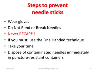 Steps to prevent
needle sticks
• Wear gloves
• Do Not Bend or Break Needles
• Never RECAP!!!
• If you must, use the One Handed technique
• Take your time
• Dispose of contaminated needles immediately
in puncture-resistant containers
10/20/2012 Dr.T.V.Rao MD @ Hospital care 39
 