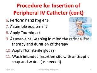 Procedure for Insertion of
Peripheral IV Catheter (cont)
6. Perform hand hygiene
7. Assemble equipment
8. Apply Tourniquet
9. Assess veins, keeping in mind the rational for
therapy and duration of therapy
10. Apply Non sterile gloves
11. Wash intended insertion site with antiseptic
soap and water. (as needed)
10/20/2012 Dr.T.V.Rao MD @ Hospital care 4
 