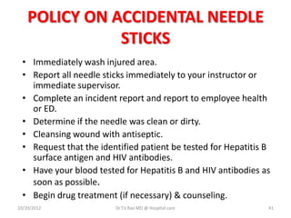 POLICY ON ACCIDENTAL NEEDLE
STICKS
• Immediately wash injured area.
• Report all needle sticks immediately to your instructor or
immediate supervisor.
• Complete an incident report and report to employee health
or ED.
• Determine if the needle was clean or dirty.
• Cleansing wound with antiseptic.
• Request that the identified patient be tested for Hepatitis B
surface antigen and HIV antibodies.
• Have your blood tested for Hepatitis B and HIV antibodies as
soon as possible.
• Begin drug treatment (if necessary) & counseling.
10/20/2012 Dr.T.V.Rao MD @ Hospital care 41
 