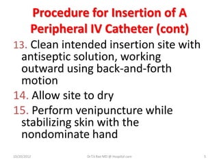Procedure for Insertion of A
Peripheral IV Catheter (cont)
13. Clean intended insertion site with
antiseptic solution, working
outward using back-and-forth
motion
14. Allow site to dry
15. Perform venipuncture while
stabilizing skin with the
nondominate hand
10/20/2012 Dr.T.V.Rao MD @ Hospital care 5
 