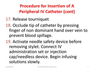 Procedure for Insertion of A
Peripheral IV Catheter (cont)
17. Release tourniquet
18. Occlude tip of catheter by pressing
finger of non dominant hand over vein to
prevent blood spillage.
19. Activate needle safety device before
removing stylet. Connect IV
administration set or injection
cap/needless device. Begin infusing
solutions slowly.
10/20/2012 Dr.T.V.Rao MD @ Hospital care 7
 