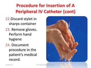 Procedure for Insertion of A
Peripheral IV Catheter (cont)
22.Discard stylet in
sharps container
23. Remove gloves.
Perform hand
hygiene
24. Document
procedure in the
patient’s medical
record.
10/20/2012 Dr.T.V.Rao MD @ Hospital care 8
 