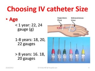 Choosing IV catheter Size
• Age
< 1 year: 22, 24
gauge (g)
1-8 years: 18, 20,
22 gauges
> 8 years: 16. 18,
20 gauges
10/20/2012 Dr.T.V.Rao MD @ Hospital care 9
 