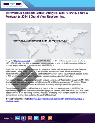 Follow Us:
Intravenous Solutions Market Analysis, Size, Growth, Share &
Forecast to 2024 | Grand View Research Inc.
The global IV solutions market was valued at USD 6.9 billion in 2015 and is expected to reach a value of
USD 13.79 billion by 2024. Key factors driving market expansion include the rapidly increasing natality rate
including a high percentage of premature births and malnutrition.
Growing incidence rate of chronic diseases, such as cancer, is also fueling the demand for Total Parenteral
Nutrition (TPN), which forms a vital part of the treatment. Intravenous nutrition helps sustain strength,
maintains hydration levels in patients, and facilitates faster recovery. Cancer prevalence is forecasted to grow
by 70% over the next few decades. This poses a colossal growth prospect for the market.
The regulatory bodies are approving high-quality products complying with faster patient recovery. In May 2016,
Amanta Healthcare received approval for NaCl injection BP and Sterile water injection BP products. These
products obtained Therapeutic Goods Administration approval granted by the Australian government.
The reimbursement scenario for IV nutrition is promising. In the U.S., Medicare covers up to 80% of the
expenses of parenteral and enteral nutrition including physician services, medical equipment, and other related
medical services. In the developing countries, increasing purchasing power compensates for the absence of
reimbursement coverage thus sustaining the growth of this vertical.
Browse Details of Report @ http://www.grandviewresearch.com/industry-analysis/intravenous-iv-
solutions-market
“Intravenous Solutions Market Worth $13.79 Billion By 2024”
 