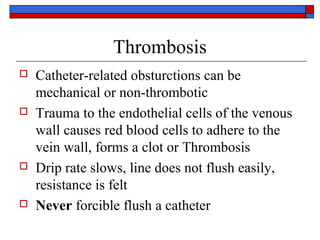 Thrombosis
   Catheter-related obsturctions can be
    mechanical or non-thrombotic
   Trauma to the endothelial cells of the venous
    wall causes red blood cells to adhere to the
    vein wall, forms a clot or Thrombosis
   Drip rate slows, line does not flush easily,
    resistance is felt
   Never forcible flush a catheter
 