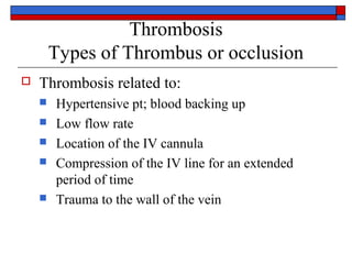 Thrombosis
        Types of Thrombus or occlusion
   Thrombosis related to:
       Hypertensive pt; blood backing up
       Low flow rate
       Location of the IV cannula
       Compression of the IV line for an extended
        period of time
       Trauma to the wall of the vein
 