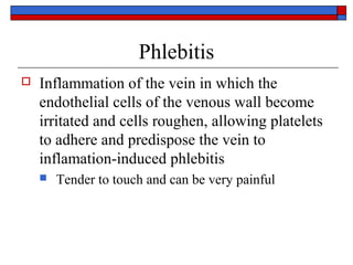 Phlebitis
   Inflammation of the vein in which the
    endothelial cells of the venous wall become
    irritated and cells roughen, allowing platelets
    to adhere and predispose the vein to
    inflamation-induced phlebitis
       Tender to touch and can be very painful
 