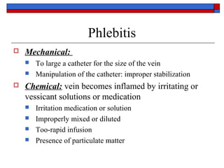 Phlebitis
   Mechanical:
       To large a catheter for the size of the vein
       Manipulation of the catheter: improper stabilization
   Chemical: vein becomes inflamed by irritating or
    vessicant solutions or medication
       Irritation medication or solution
       Improperly mixed or diluted
       Too-rapid infusion
       Presence of particulate matter
 