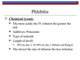 Phlebitis
   Chemical (cont):
       The more acidic the IV solution the greater the
        risk
       Additives: Potassium
       Type of material
       Length of dwell:
           30% by day 2, 39-40% by day 3 (Macki and Ringer)
       The slower the rate of infusion the less irritation
 
