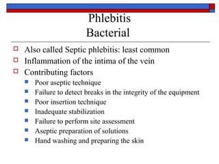 Phlebitis
                          Bacterial
   Also called Septic phlebitis: least common
   Inflammation of the intima of the vein
   Contributing factors
       Poor aseptic technique
       Failure to detect breaks in the integrity of the equipment
       Poor insertion technique
       Inadequate stabilization
       Failure to perform site assessment
       Aseptic preparation of solutions
       Hand washing and preparing the skin
 