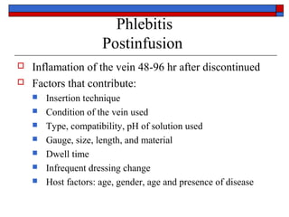 Phlebitis
                      Postinfusion
   Inflamation of the vein 48-96 hr after discontinued
   Factors that contribute:
       Insertion technique
       Condition of the vein used
       Type, compatibility, pH of solution used
       Gauge, size, length, and material
       Dwell time
       Infrequent dressing change
       Host factors: age, gender, age and presence of disease
 