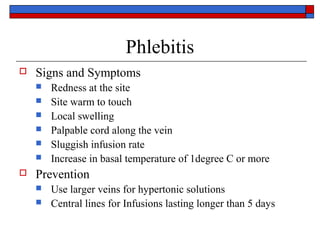 Phlebitis
   Signs and Symptoms
       Redness at the site
       Site warm to touch
       Local swelling
       Palpable cord along the vein
       Sluggish infusion rate
       Increase in basal temperature of 1degree C or more
   Prevention
       Use larger veins for hypertonic solutions
       Central lines for Infusions lasting longer than 5 days
 