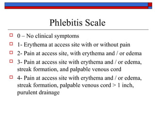 Phlebitis Scale
   0 – No clinical symptoms
   1- Erythema at access site with or without pain
   2- Pain at access site, with erythema and / or edema
   3- Pain at access site with erythema and / or edema,
    streak formation, and palpable venous cord
   4- Pain at access site with erythema and / or edema,
    streak formation, palpable venous cord > 1 inch,
    purulent drainage
 