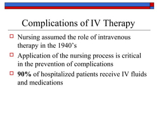 Complications of IV Therapy
   Nursing assumed the role of intravenous
    therapy in the 1940’s
   Application of the nursing process is critical
    in the prevention of complications
   90% of hospitalized patients receive IV fluids
    and medications
 