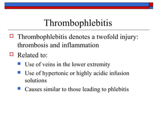 Thrombophlebitis
   Thrombophlebitis denotes a twofold injury:
    thrombosis and inflammation
   Related to:
       Use of veins in the lower extremity
       Use of hypertonic or highly acidic infusion
        solutions
       Causes similar to those leading to phlebitis
 