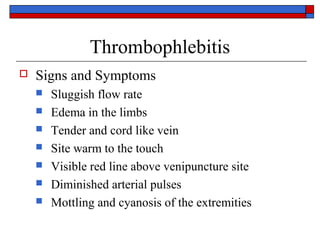 Thrombophlebitis
   Signs and Symptoms
       Sluggish flow rate
       Edema in the limbs
       Tender and cord like vein
       Site warm to the touch
       Visible red line above venipuncture site
       Diminished arterial pulses
       Mottling and cyanosis of the extremities
 