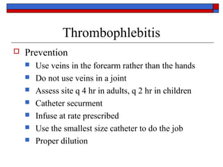 Thrombophlebitis
   Prevention
       Use veins in the forearm rather than the hands
       Do not use veins in a joint
       Assess site q 4 hr in adults, q 2 hr in children
       Catheter securment
       Infuse at rate prescribed
       Use the smallest size catheter to do the job
       Proper dilution
 