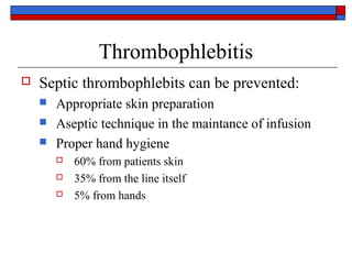 Thrombophlebitis
   Septic thrombophlebits can be prevented:
       Appropriate skin preparation
       Aseptic technique in the maintance of infusion
       Proper hand hygiene
           60% from patients skin
           35% from the line itself
           5% from hands
 