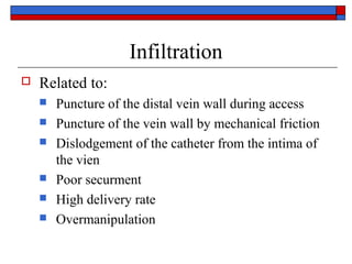 Infiltration
   Related to:
       Puncture of the distal vein wall during access
       Puncture of the vein wall by mechanical friction
       Dislodgement of the catheter from the intima of
        the vien
       Poor securment
       High delivery rate
       Overmanipulation
 