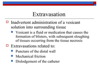 Extravasation
   Inadvertent administration of a vesicant
    solution into surrounding tissue
       Vesicant is a fluid or medication that causes the
        formation of blisters, with subsequent sloughing
        of tissues occurring from the tissue necrosis
   Extravasations related to:
       Puncture of the distal wall
       Mechanical friction
       Dislodgement of the catheter
 