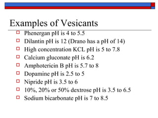 Examples of Vesicants
    Phenergan pH is 4 to 5.5
    Dilantin pH is 12 (Drano has a pH of 14)
    High concentration KCL pH is 5 to 7.8
    Calcium gluconate pH is 6.2
    Amphotericin B pH is 5.7 to 8
    Dopamine pH is 2.5 to 5
    Nipride pH is 3.5 to 6
    10%, 20% or 50% dextrose pH is 3.5 to 6.5
    Sodium bicarbonate pH is 7 to 8.5
 