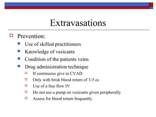 Extravasations
   Prevention:
       Use of skilled practitioners
       Knowledge of vesicants
       Condition of the patients veins
       Drug administration technique
           If continuous give in CVAD
           Only with brisk blood return of 3-5 cc
           Use of a free flow IV
           Do not use a pump on vesicants given peripherally
           Assess for blood return frequently
 