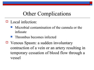 Other Complications
   Local infection:
       Microbial contamination of the cannula or the
        infusate
       Thrombus becomes infected
   Venous Spasm: a sudden involuntary
    contraction of a vein or an artery resulting in
    temporary cessation of blood flow through a
    vessel
 