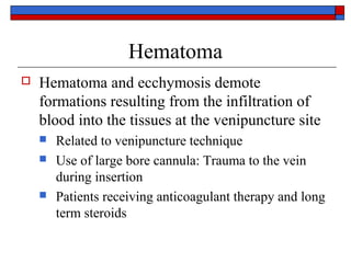 Hematoma
   Hematoma and ecchymosis demote
    formations resulting from the infiltration of
    blood into the tissues at the venipuncture site
       Related to venipuncture technique
       Use of large bore cannula: Trauma to the vein
        during insertion
       Patients receiving anticoagulant therapy and long
        term steroids
 