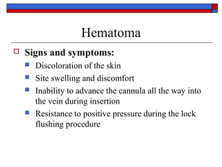 Hematoma
   Signs and symptoms:
       Discoloration of the skin
       Site swelling and discomfort
       Inability to advance the cannula all the way into
        the vein during insertion
       Resistance to positive pressure during the lock
        flushing procedure
 