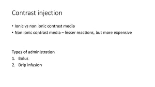 Contrast injection
• Ionic vs non ionic contrast media
• Non ionic contrast media – lesser reactions, but more expensive
Types of administration
1. Bolus
2. Drip infusion
 