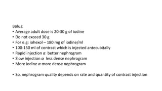 Bolus:
• Average adult dose is 20-30 g of iodine
• Do not exceed 30 g
• For e.g: iohexol – 180 mg of iodine/ml
• 100-150 ml of contrast which is injected antecubitally
• Rapid injection α better nephrogram
• Slow injection α less dense nephrogram
• More iodine α more dense nephrogram
• So, nephrogram quality depends on rate and quantity of contrast injection
 