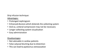Drip infusion technique:
Advantages:
• Prolonged nephrogram
• Enhanced diuresis which distends the collecting system
• And so, ureteral compression may not be necessary
• Longer collecting system visualisation
• Easy administration
Disadvantages:
• Not advisable in cardiac patients
• False calyceal blunting due to distention
• This can lead to pyelosinus extravasation
 