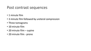 Post contrast sequences
• 1 minute film
• 3 minute film followed by ureteral compression
• Three tomograms
• 10 minute film
• 20 minute film – supine
• 20 minute film - prone
 