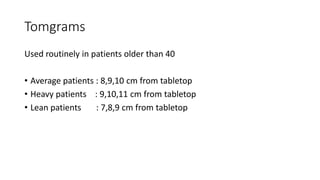 Tomgrams
Used routinely in patients older than 40
• Average patients : 8,9,10 cm from tabletop
• Heavy patients : 9,10,11 cm from tabletop
• Lean patients : 7,8,9 cm from tabletop
 