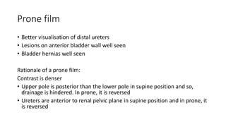 Prone film
• Better visualisation of distal ureters
• Lesions on anterior bladder wall well seen
• Bladder hernias well seen
Rationale of a prone film:
Contrast is denser
• Upper pole is posterior than the lower pole in supine position and so,
drainage is hindered. In prone, it is reversed
• Ureters are anterior to renal pelvic plane in supine position and in prone, it
is reversed
 