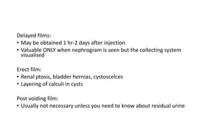 Delayed films:
• May be obtained 1 hr-2 days after injection
• Valuable ONLY when nephrogram is seen but the collecting system
visualised
Erect film:
• Renal ptosis, bladder hernias, cystoscelces
• Layering of calculi in cysts
Post voiding film:
• Usually not necessary unless you need to know about residual urine
 