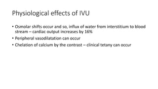 Physiological effects of IVU
• Osmolar shifts occur and so, influx of water from interstitium to blood
stream – cardiac output increases by 16%
• Peripheral vasodilatation can occur
• Chelation of calcium by the contrast – clinical tetany can occur
 