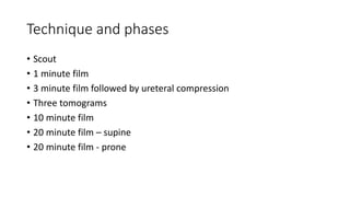 Technique and phases
• Scout
• 1 minute film
• 3 minute film followed by ureteral compression
• Three tomograms
• 10 minute film
• 20 minute film – supine
• 20 minute film - prone
 