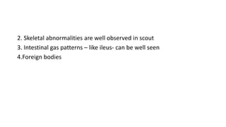 2. Skeletal abnormalities are well observed in scout
3. Intestinal gas patterns – like ileus- can be well seen
4.Foreign bodies
 