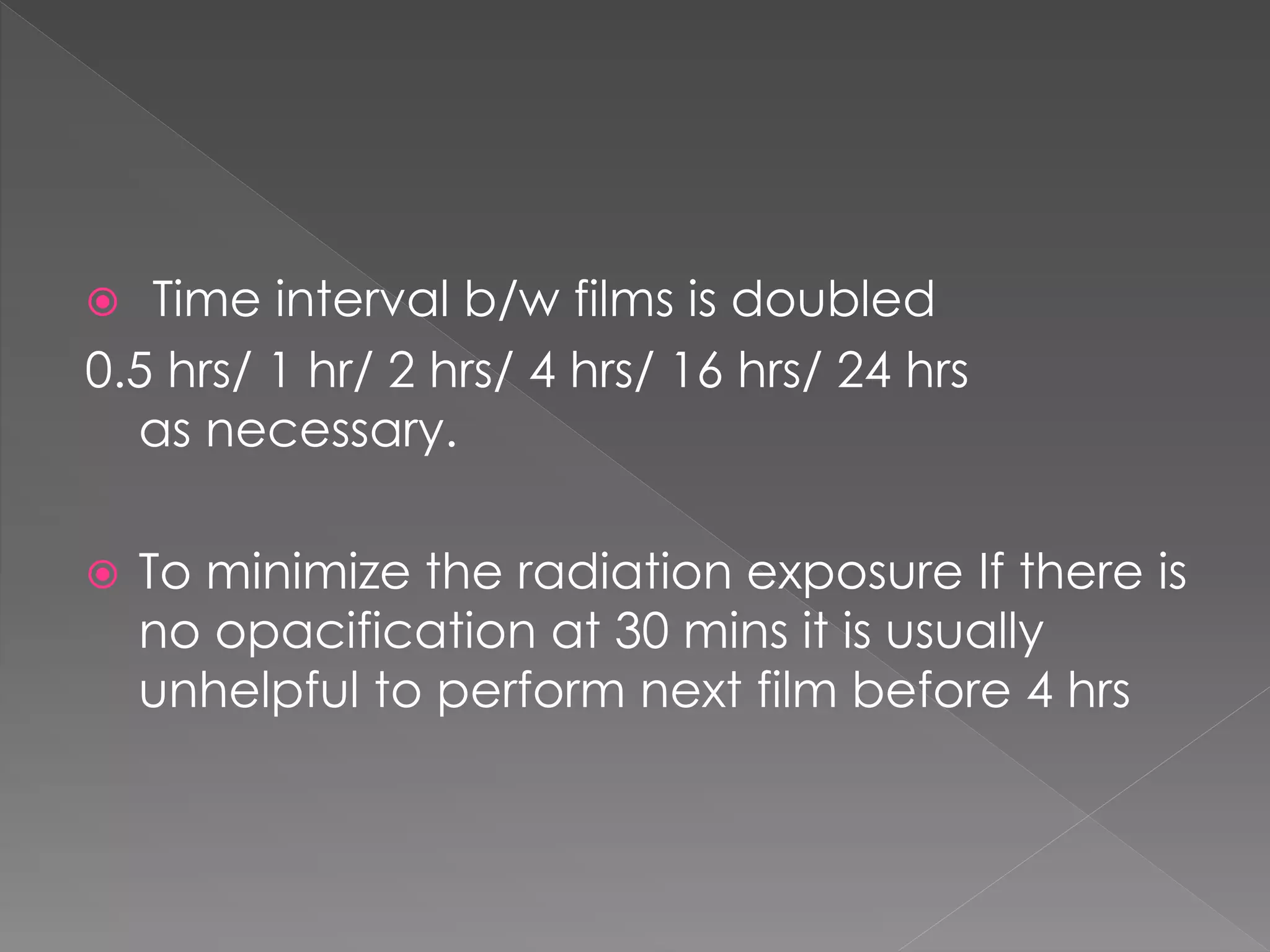  Time interval b/w films is doubled
0.5 hrs/ 1 hr/ 2 hrs/ 4 hrs/ 16 hrs/ 24 hrs
as necessary.
 To minimize the radiation exposure If there is
no opacification at 30 mins it is usually
unhelpful to perform next film before 4 hrs
 