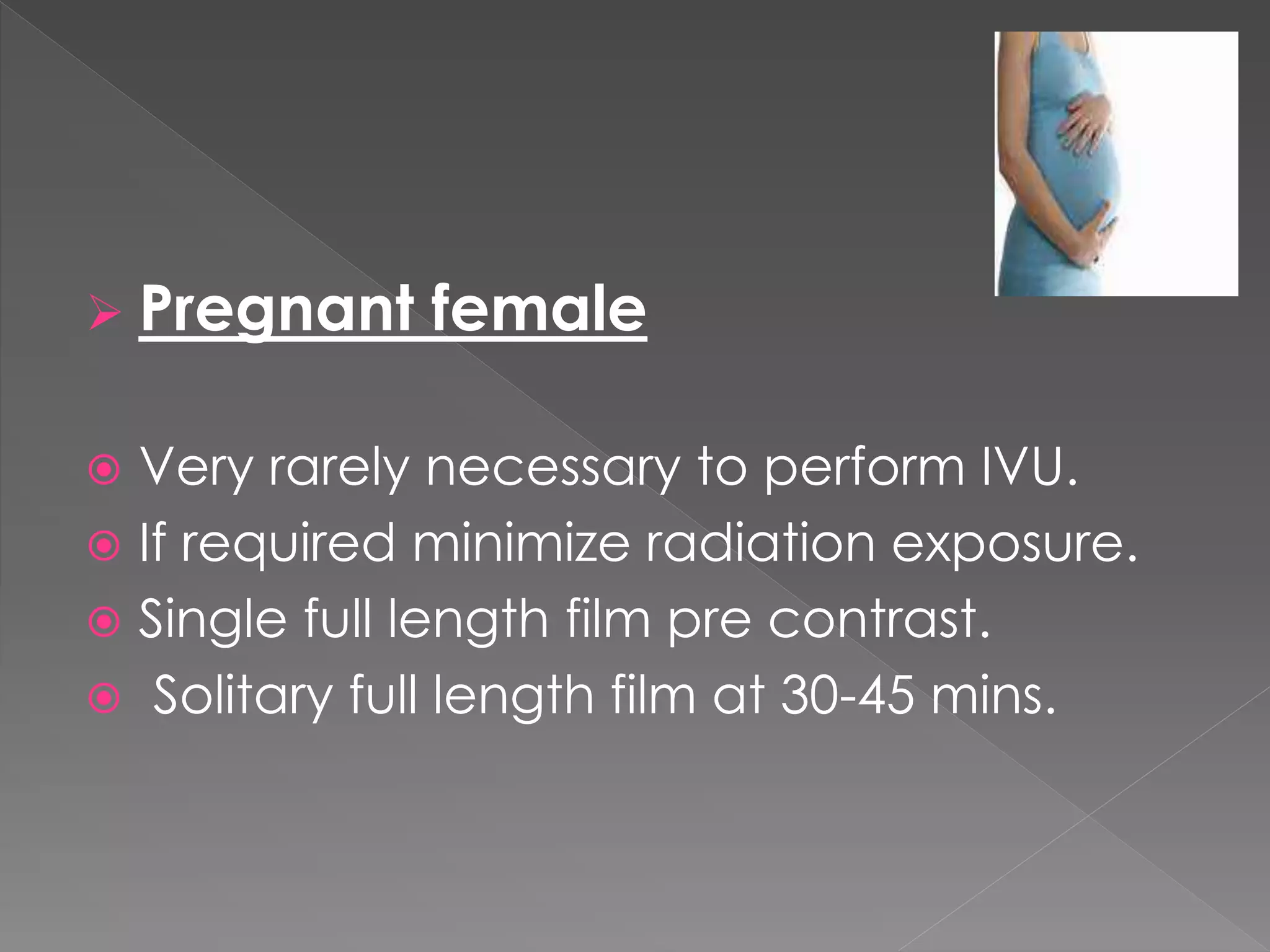  Pregnant female
 Very rarely necessary to perform IVU.
 If required minimize radiation exposure.
 Single full length film pre contrast.
 Solitary full length film at 30-45 mins.
 