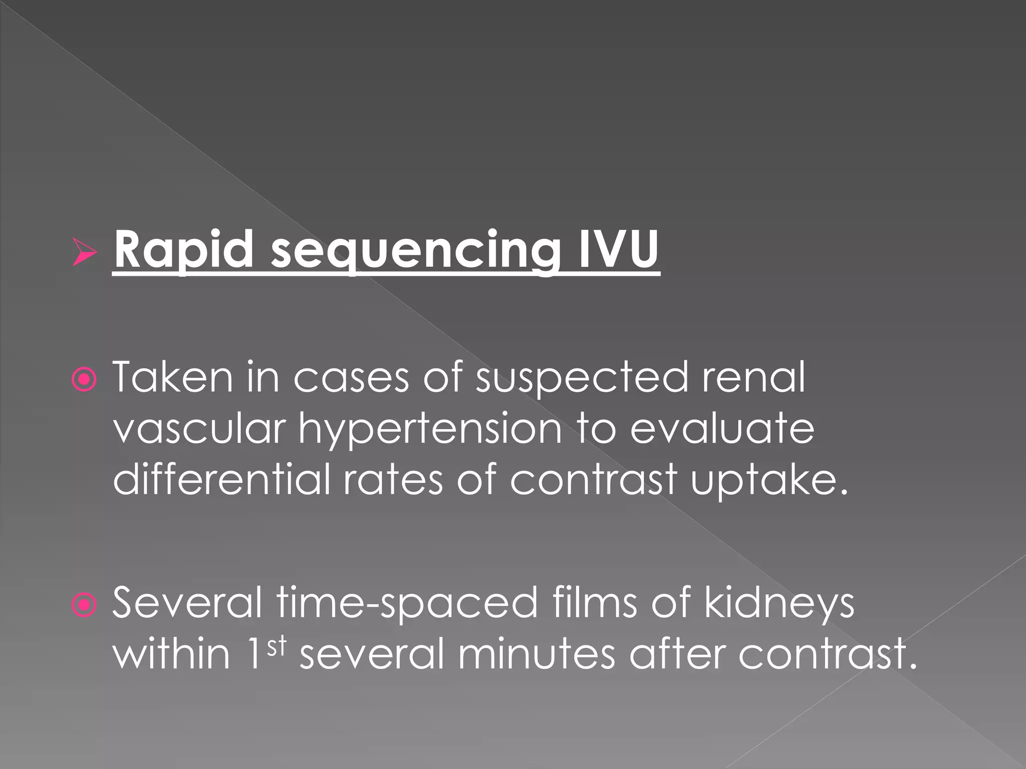  Rapid sequencing IVU
 Taken in cases of suspected renal
vascular hypertension to evaluate
differential rates of contrast uptake.
 Several time-spaced films of kidneys
within 1st several minutes after contrast.
 