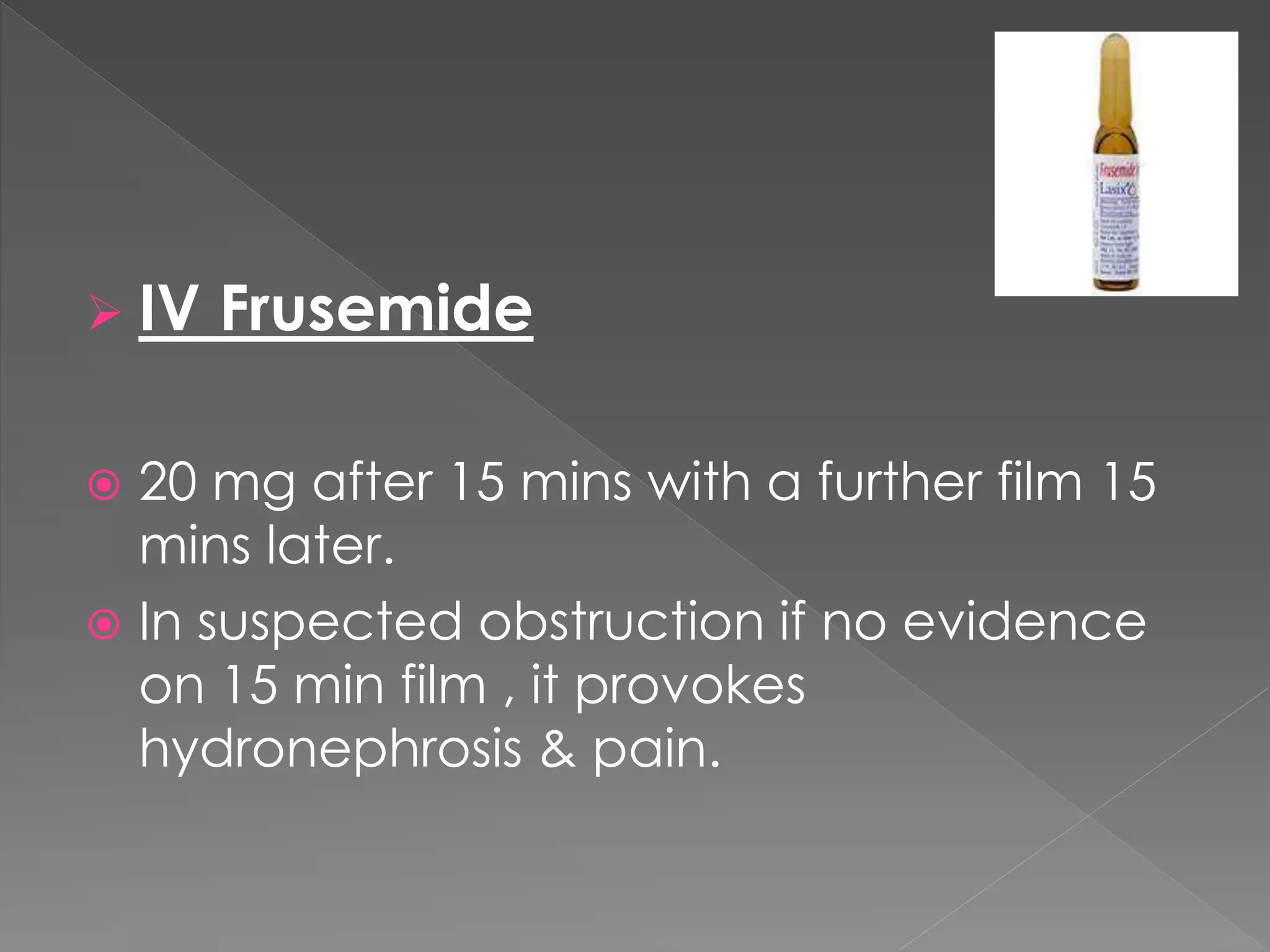  IV Frusemide
 20 mg after 15 mins with a further film 15
mins later.
 In suspected obstruction if no evidence
on 15 min film , it provokes
hydronephrosis & pain.
 