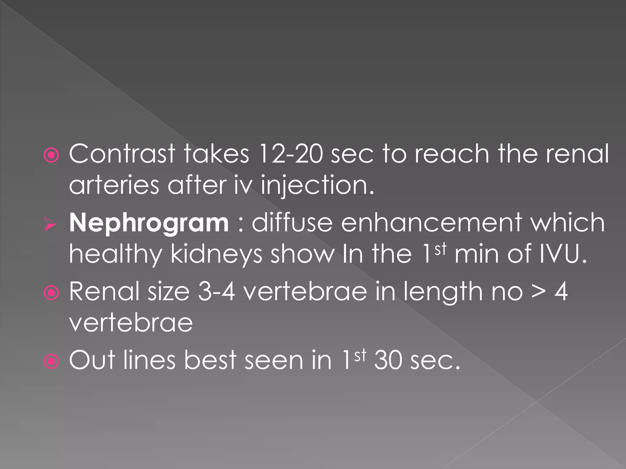  Contrast takes 12-20 sec to reach the renal
arteries after iv injection.
 Nephrogram : diffuse enhancement which
healthy kidneys show In the 1st min of IVU.
 Renal size 3-4 vertebrae in length no > 4
vertebrae
 Out lines best seen in 1st 30 sec.
 