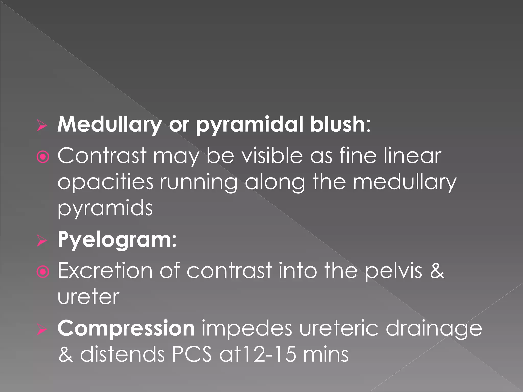  Medullary or pyramidal blush:
 Contrast may be visible as fine linear
opacities running along the medullary
pyramids
 Pyelogram:
 Excretion of contrast into the pelvis &
ureter
 Compression impedes ureteric drainage
& distends PCS at12-15 mins
 